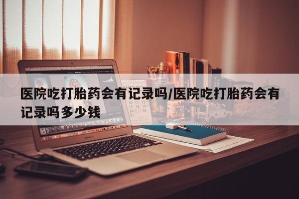 网上哪里可以买米非和米索，医院吃打胎药会有记录吗/医院吃打胎药会有记录吗多少钱