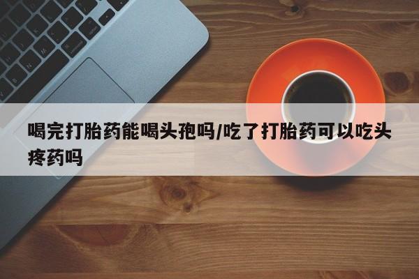 网上哪里可以买米非和米索，喝完打胎药能喝头孢吗/吃了打胎药可以吃头疼药吗