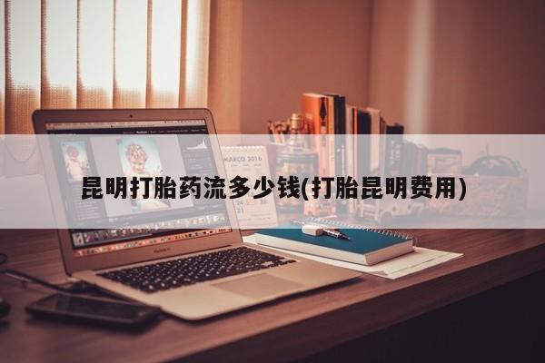 网上哪里可以买米非和米索，昆明打胎药流多少钱(打胎昆明费用)