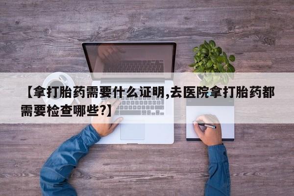 网上哪里可以买米非和米索，【拿打胎药需要什么证明,去医院拿打胎药都需要检查哪些?】