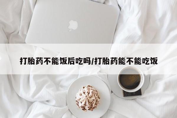 网上哪里可以买米非和米索，打胎药不能饭后吃吗/打胎药能不能吃饭