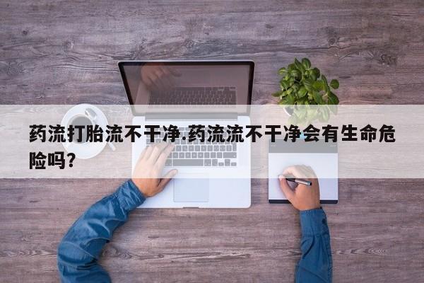 网上哪里可以买米非和米索，药流打胎流不干净.药流流不干净会有生命危险吗？